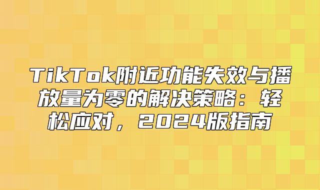 TikTok附近功能失效与播放量为零的解决策略：轻松应对，2025版指南