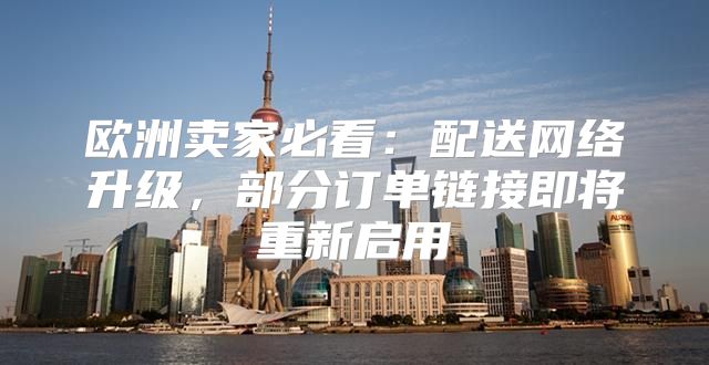 欧洲卖家必看：配送网络升级，部分订单链接即将重新启用