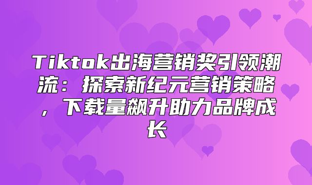 Tiktok出海营销奖引领潮流：探索新纪元营销策略，下载量飙升助力品牌成长