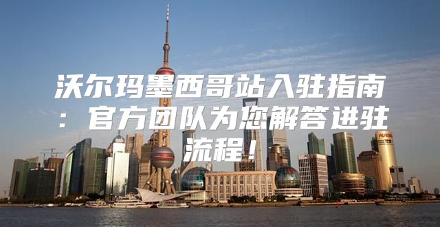 沃尔玛墨西哥站入驻指南：官方团队为您解答进驻流程！