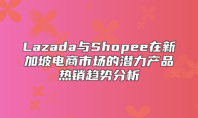 Lazada与Shopee在新加坡电商市场的潜力产品热销趋势分析
