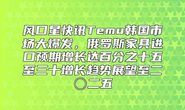 风口星快讯Temu韩国市场大爆发，俄罗斯家具进口预期增长达百分之十五至三十增长趋势展望至二〇二五
