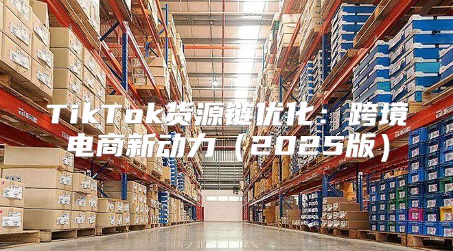 TikTok货源链优化：跨境电商新动力2025版