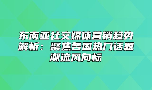 东南亚社交媒体营销趋势解析：聚焦各国热门话题潮流风向标