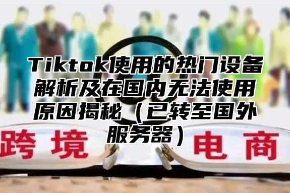 Tiktok使用的热门设备解析及在国内无法使用原因揭秘已转至国外服务器