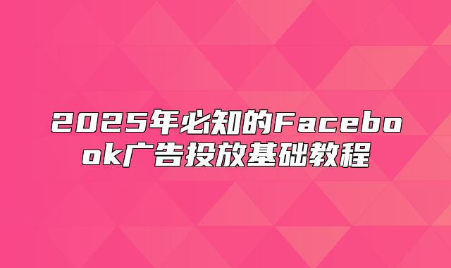 2025年必知的Facebook广告投放基础教程