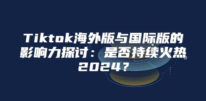 Tiktok海外版与国际版的影响力探讨：是否持续火热2025？