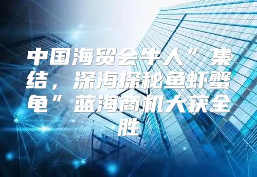 中国海贸会牛人”集结，深海探秘鱼虾蟹龟”蓝海商机大获全胜