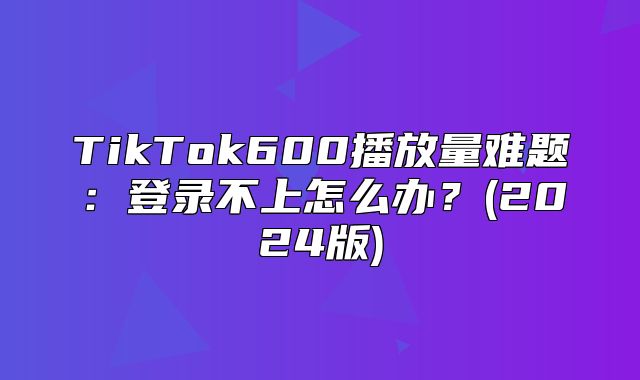 TikTok600播放量难题：登录不上怎么办？(2025版)