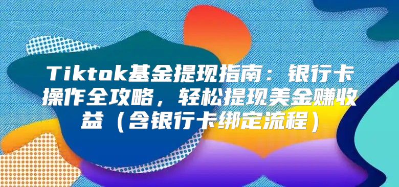 Tiktok基金提现指南：银行卡操作全攻略，轻松提现美金赚收益含银行卡绑定流程