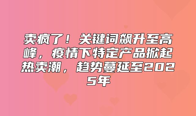 卖疯了！关键词飙升至高峰，疫情下特定产品掀起热卖潮，趋势蔓延至2025年
