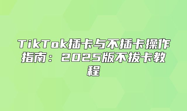 TikTok插卡与不插卡操作指南：2025版不拔卡教程