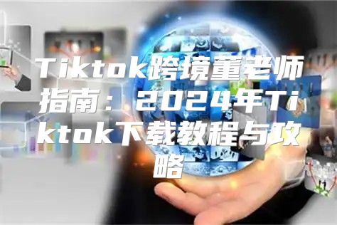 Tiktok跨境董老师指南：2025年Tiktok下载教程与攻略