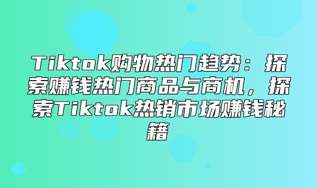 Tiktok购物热门趋势：探索赚钱热门商品与商机，探索Tiktok热销市场赚钱秘籍