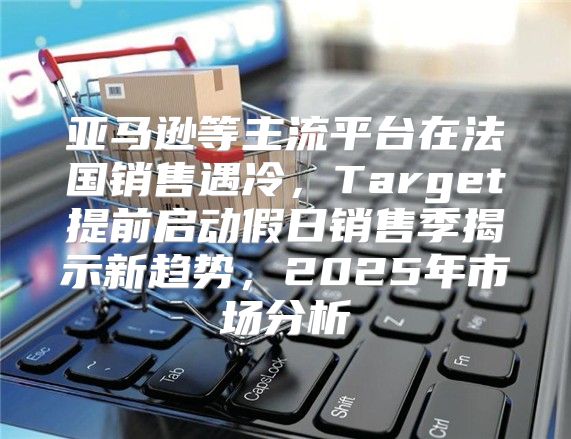 亚马逊等主流平台在法国销售遇冷，Target提前启动假日销售季揭示新趋势，2025年市场分析