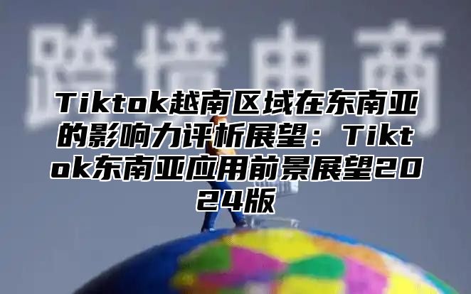 Tiktok越南区域在东南亚的影响力评析展望：Tiktok东南亚应用前景展望2025版