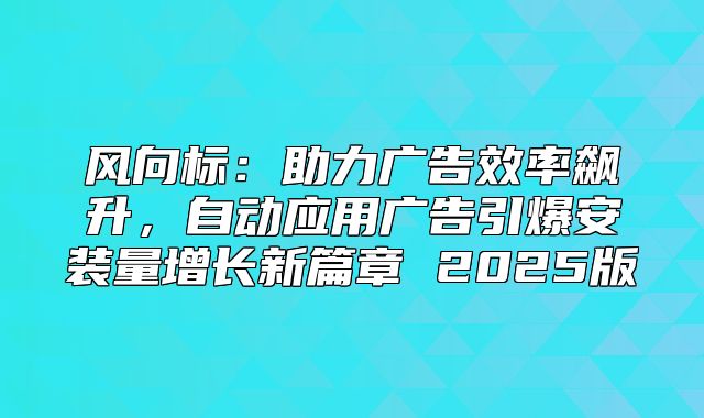 风向标：助力广告效率飙升，自动应用广告引爆安装量增长新篇章 2025版