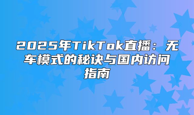 2025年TikTok直播：无车模式的秘诀与国内访问指南