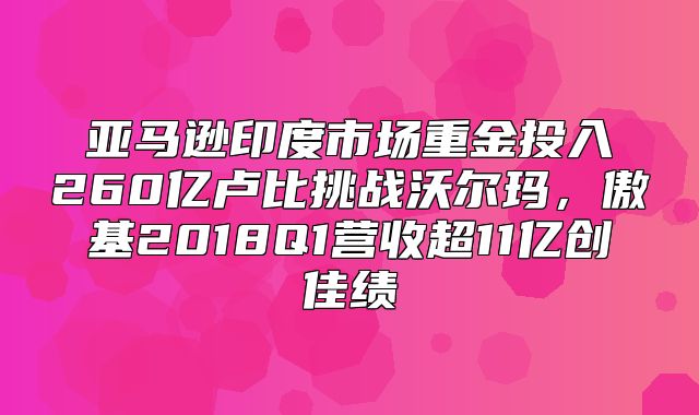 亚马逊印度市场重金投入260亿卢比挑战沃尔玛，傲基2018Q1营收超11亿创佳绩