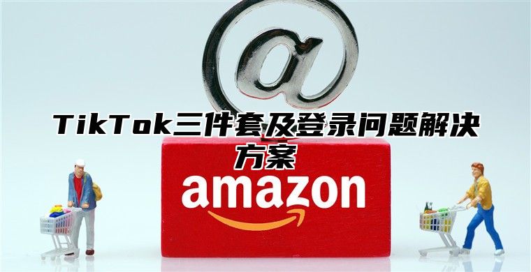 TikTok三件套及登录问题解决方案