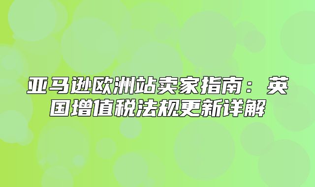 亚马逊欧洲站卖家指南：英国增值税法规更新详解