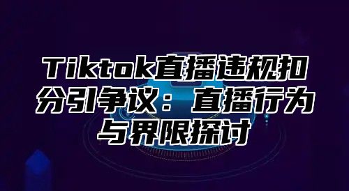 Tiktok直播违规扣分引争议：直播行为与界限探讨