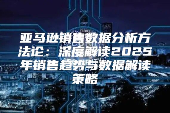 亚马逊销售数据分析方法论：深度解读2025年销售趋势与数据解读策略