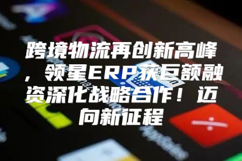 跨境物流再创新高峰，领星ERP获巨额融资深化战略合作！迈向新征程