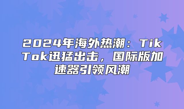 2025年海外热潮：TikTok迅猛出击，国际版加速器引领风潮