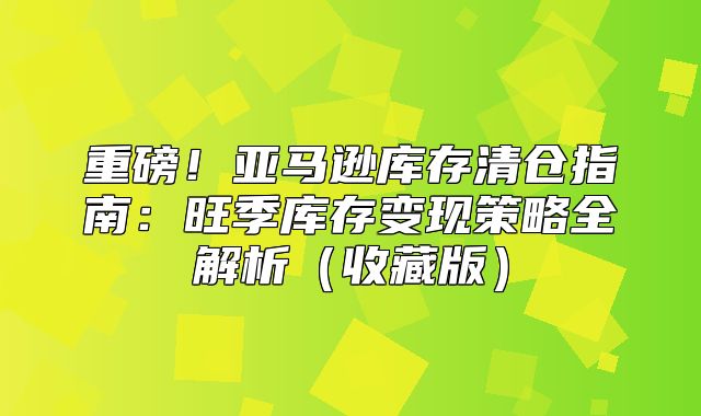 重磅！亚马逊库存清仓指南：旺季库存变现策略全解析收藏版