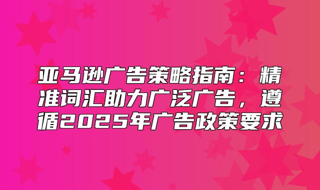 亚马逊广告策略指南：精准词汇助力广泛广告，遵循2025年广告政策要求