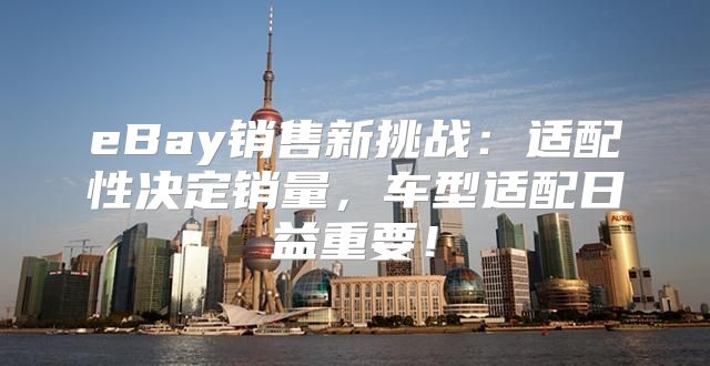 eBay销售新挑战：适配性决定销量，车型适配日益重要！