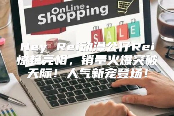 Hey Rei动漫公仔Rei惊艳亮相，销量火爆突破天际！人气新宠登场！