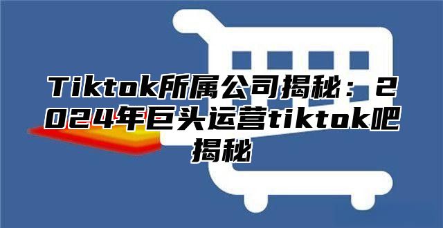 Tiktok所属公司揭秘：2025年巨头运营tiktok吧揭秘