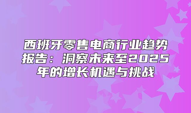 西班牙零售电商行业趋势报告：洞察未来至2025年的增长机遇与挑战
