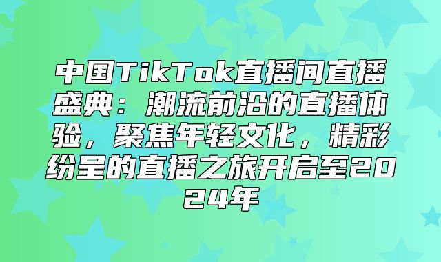 中国TikTok直播间直播盛典：潮流前沿的直播体验，聚焦年轻文化，精彩纷呈的直播之旅开启至2025年