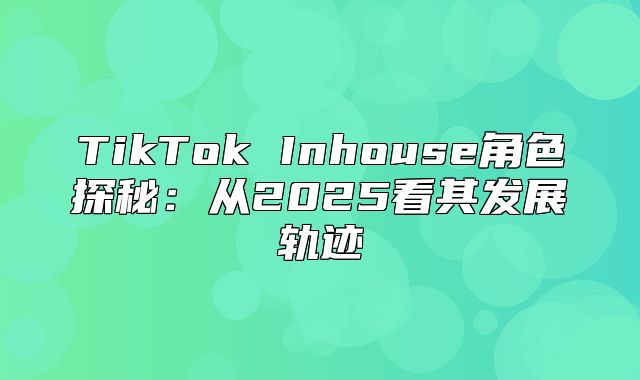 TikTok Inhouse角色探秘：从2025看其发展轨迹