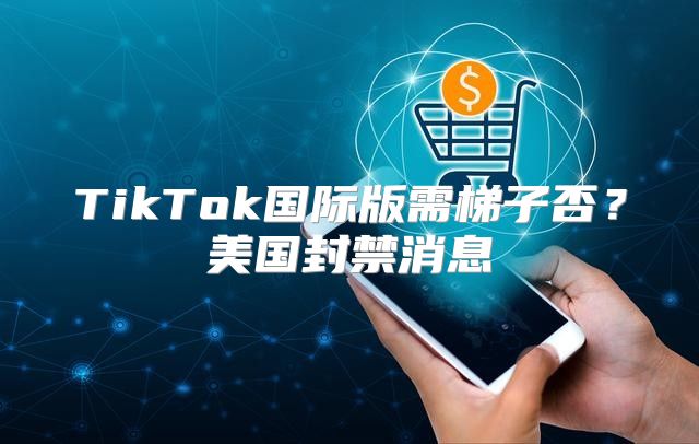 TikTok国际版需梯子否？美国封禁消息