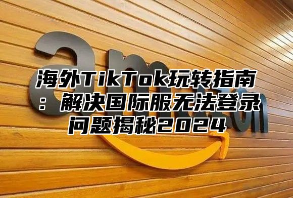 海外TikTok玩转指南：解决国际服无法登录问题揭秘2025