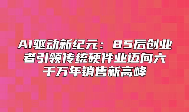 AI驱动新纪元：85后创业者引领传统硬件业迈向六千万年销售新高峰