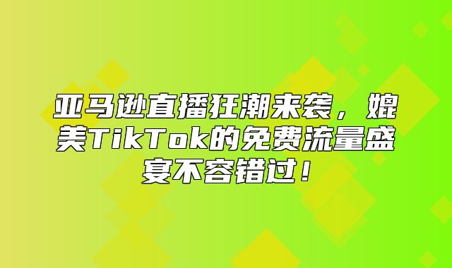 亚马逊直播狂潮来袭，媲美TikTok的免费流量盛宴不容错过！