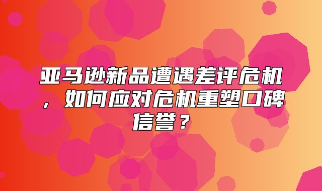 亚马逊新品遭遇差评危机，如何应对危机重塑口碑信誉？