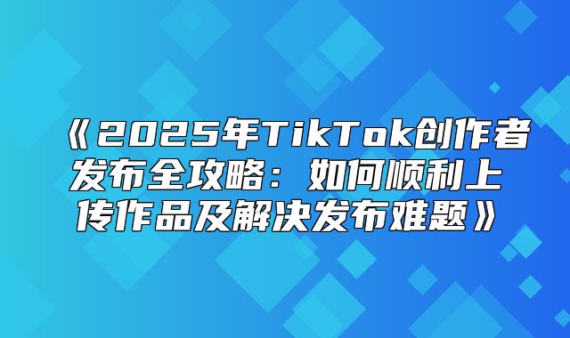 2025年TikTok创作者发布全攻略：如何顺利上传作品及解决发布难题