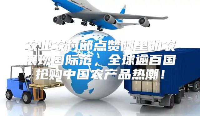农业农村部点赞阿里助农展现国际范，全球逾百国抢购中国农产品热潮！