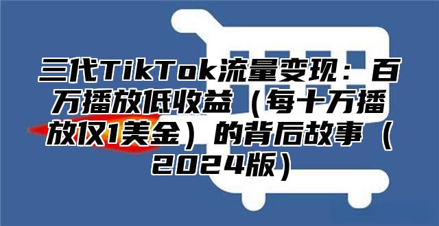 三代TikTok流量变现：百万播放低收益每十万播放仅1美金的背后故事2025版