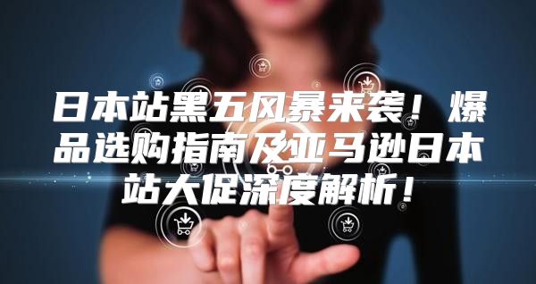 日本站黑五风暴来袭！爆品选购指南及亚马逊日本站大促深度解析！