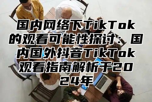 国内网络下TikTok的观看可能性探讨：国内国外抖音TikTok观看指南解析于2025年