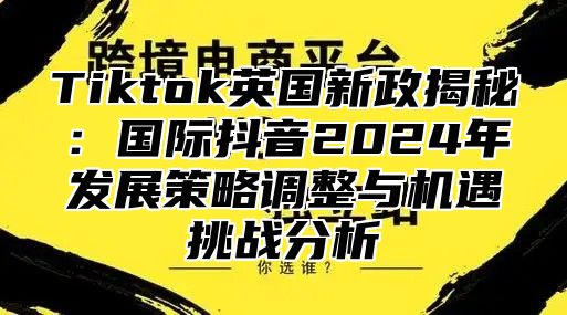 Tiktok英国新政揭秘：国际抖音2025年发展策略调整与机遇挑战分析