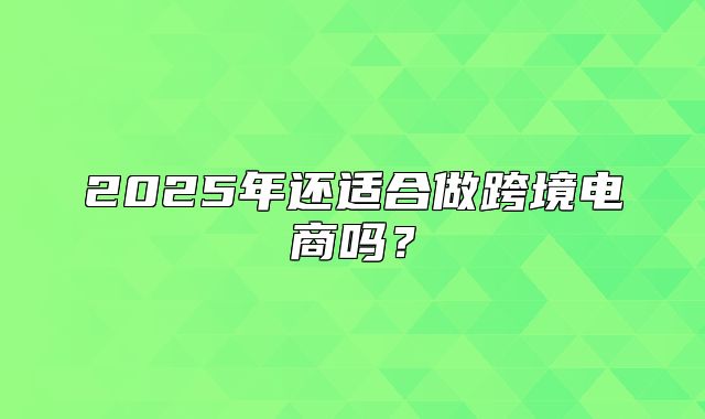 2025年还适合做跨境电商吗？