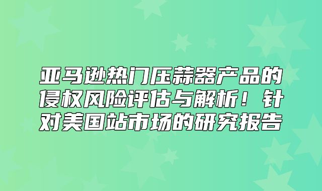 亚马逊热门压蒜器产品的侵权风险评估与解析！针对美国站市场的研究报告